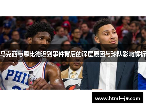 马克西与恩比德迟到事件背后的深层原因与球队影响解析