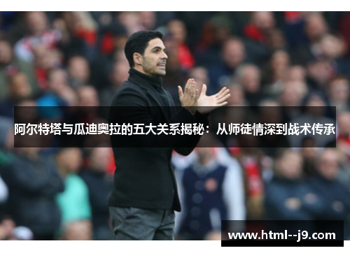 阿尔特塔与瓜迪奥拉的五大关系揭秘：从师徒情深到战术传承