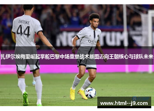 扎伊尔埃梅里崛起掌舵巴黎中场重塑战术版图迈向王朝核心与球队未来 扎伊尔埃梅里崛起掌舵巴黎中场重塑战术版图迈向王朝核心与球队未来