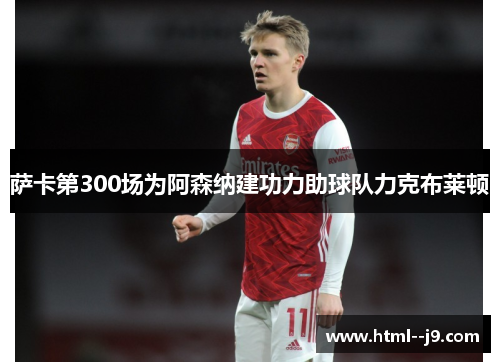 萨卡第300场为阿森纳建功力助球队力克布莱顿 萨卡第300场为阿森纳建功力助球队力克布莱顿