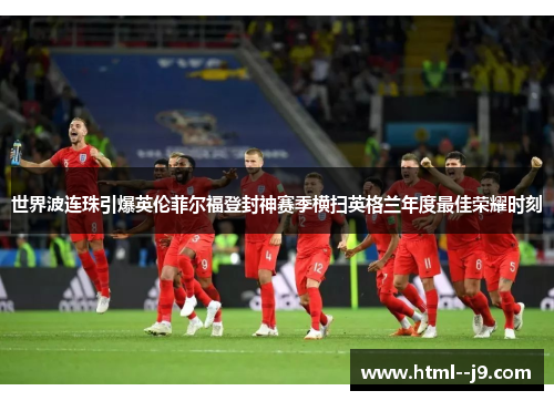 世界波连珠引爆英伦菲尔福登封神赛季横扫英格兰年度最佳荣耀时刻